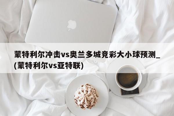 蒙特利尔冲击vs奥兰多城竞彩大小球预测_(蒙特利尔vs亚特联)