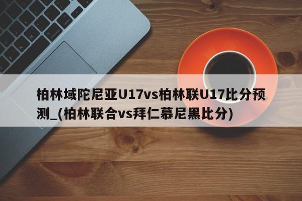 柏林域陀尼亚U17vs柏林联U17比分预测_(柏林联合vs拜仁慕尼黑比分)