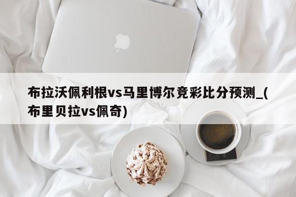 布拉沃佩利根vs马里博尔竞彩比分预测_(布里贝拉vs佩奇)