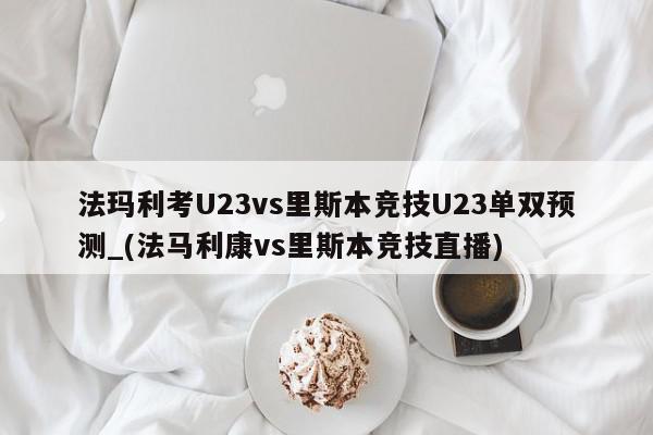 法玛利考U23vs里斯本竞技U23单双预测_(法马利康vs里斯本竞技直播)