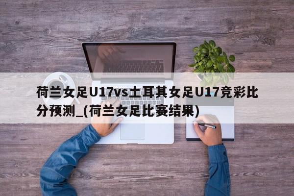 荷兰女足U17vs土耳其女足U17竞彩比分预测_(荷兰女足比赛结果)