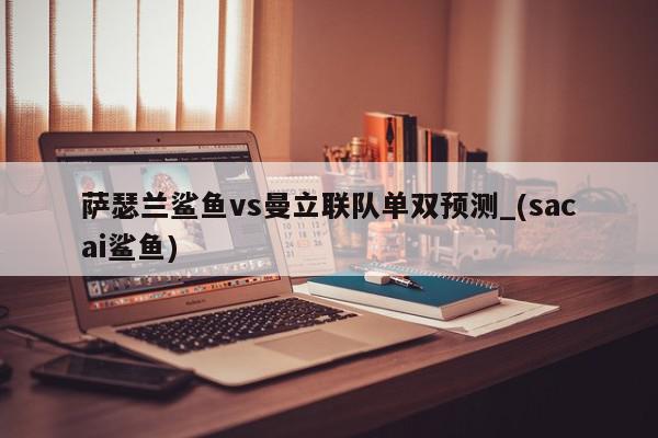 萨瑟兰鲨鱼vs曼立联队单双预测_(sacai鲨鱼)