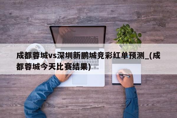 成都蓉城vs深圳新鹏城竞彩红单预测_(成都蓉城今天比赛结果)