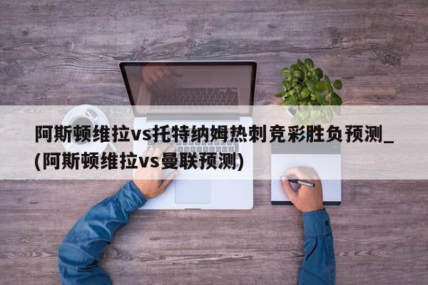 阿斯顿维拉vs托特纳姆热刺竞彩胜负预测_(阿斯顿维拉vs曼联预测)