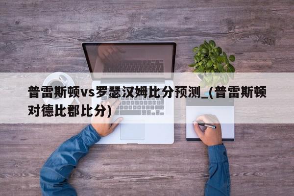 普雷斯顿vs罗瑟汉姆比分预测_(普雷斯顿对德比郡比分)