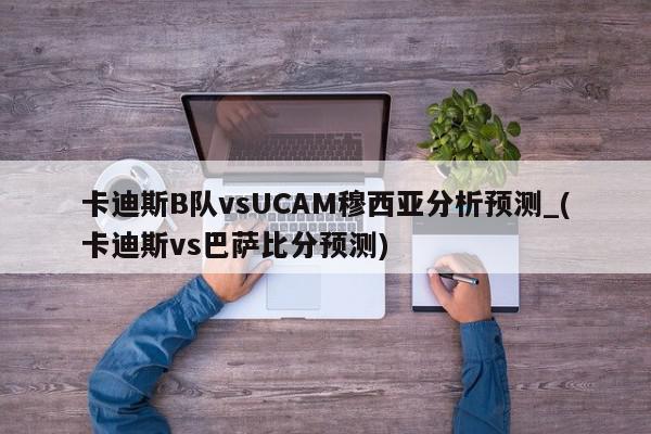 卡迪斯B队vsUCAM穆西亚分析预测_(卡迪斯vs巴萨比分预测)