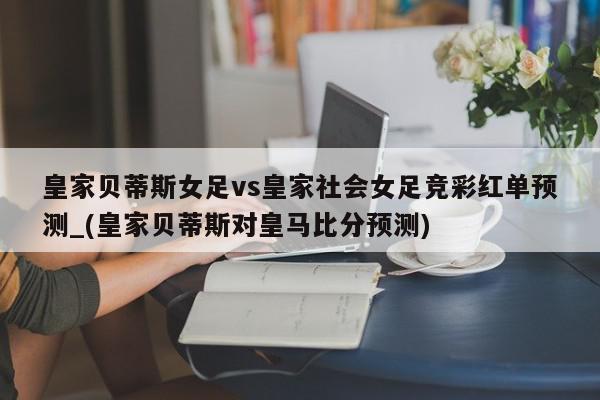 皇家贝蒂斯女足vs皇家社会女足竞彩红单预测_(皇家贝蒂斯对皇马比分预测)