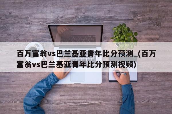 百万富翁vs巴兰基亚青年比分预测_(百万富翁vs巴兰基亚青年比分预测视频)