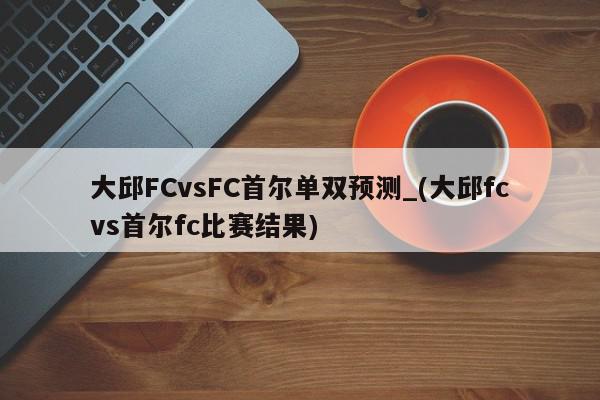 大邱FCvsFC首尔单双预测_(大邱fcvs首尔fc比赛结果)