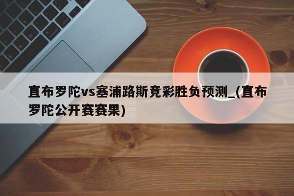 直布罗陀vs塞浦路斯竞彩胜负预测_(直布罗陀公开赛赛果)