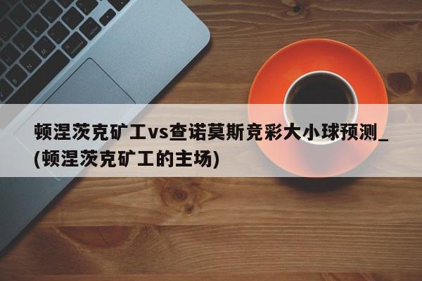 顿涅茨克矿工vs查诺莫斯竞彩大小球预测_(顿涅茨克矿工的主场)