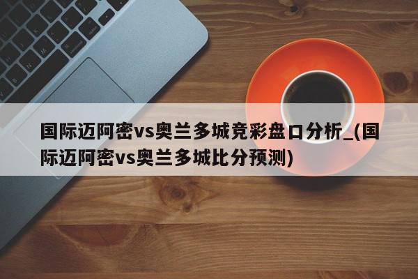 国际迈阿密vs奥兰多城竞彩盘口分析_(国际迈阿密vs奥兰多城比分预测)