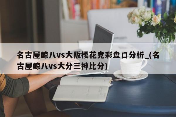 名古屋鲸八vs大阪樱花竞彩盘口分析_(名古屋鲸八vs大分三神比分)