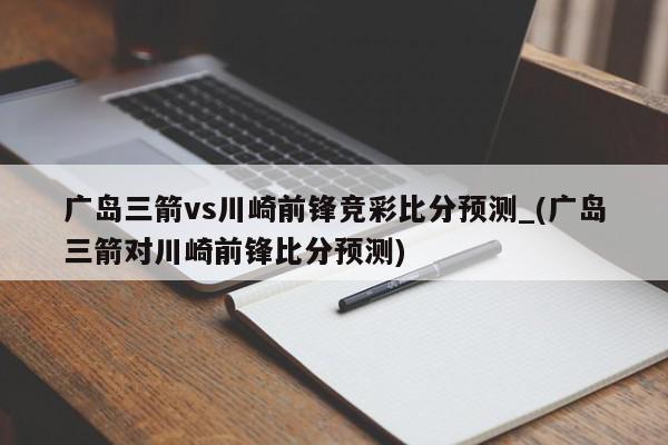 广岛三箭vs川崎前锋竞彩比分预测_(广岛三箭对川崎前锋比分预测)