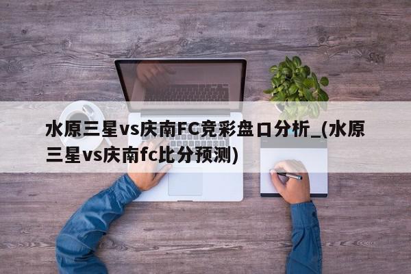 水原三星vs庆南FC竞彩盘口分析_(水原三星vs庆南fc比分预测)