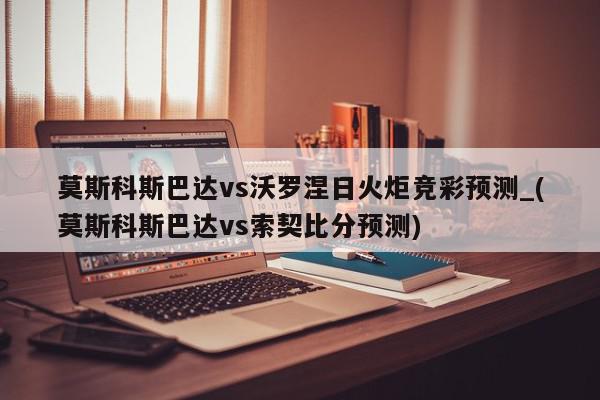 莫斯科斯巴达vs沃罗涅日火炬竞彩预测_(莫斯科斯巴达vs索契比分预测)