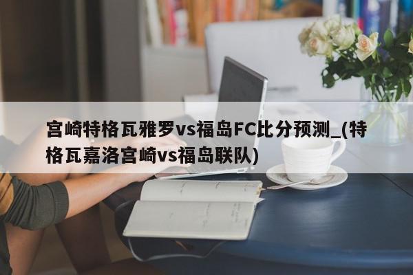 宫崎特格瓦雅罗vs福岛FC比分预测_(特格瓦嘉洛宫崎vs福岛联队)