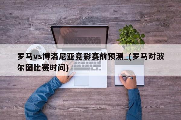 罗马vs博洛尼亚竞彩赛前预测_(罗马对波尔图比赛时间)