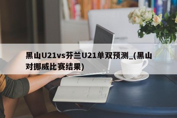 黑山U21vs芬兰U21单双预测_(黑山对挪威比赛结果)