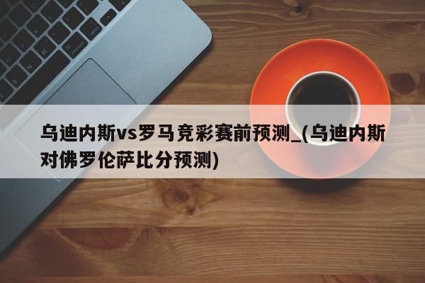 乌迪内斯vs罗马竞彩赛前预测_(乌迪内斯对佛罗伦萨比分预测)