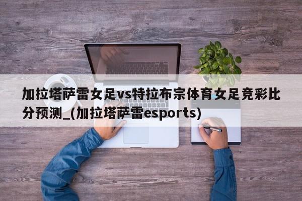 加拉塔萨雷女足vs特拉布宗体育女足竞彩比分预测_(加拉塔萨雷esports)