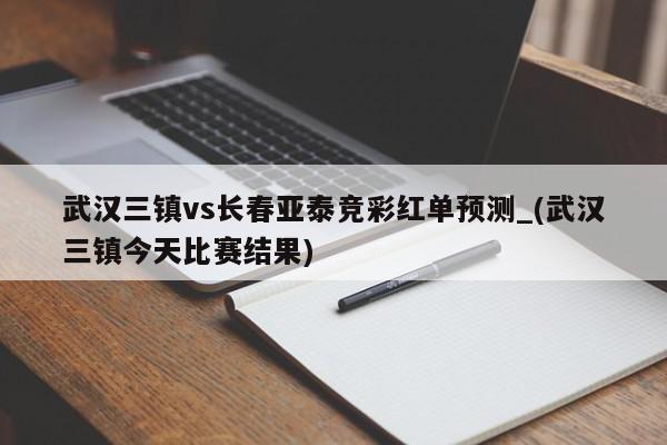 武汉三镇vs长春亚泰竞彩红单预测_(武汉三镇今天比赛结果)