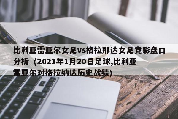 比利亚雷亚尔女足vs格拉那达女足竞彩盘口分析_(2021年1月20日足球,比利亚雷亚尔对格拉纳达历史战绩)