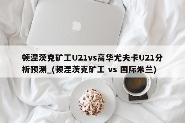 顿涅茨克矿工U21vs高华尤夫卡U21分析预测_(顿涅茨克矿工 vs 国际米兰)