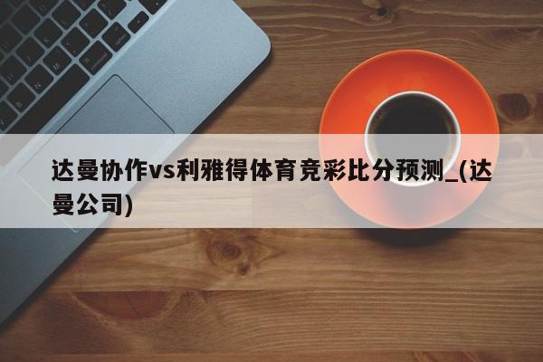 达曼协作vs利雅得体育竞彩比分预测_(达曼公司)