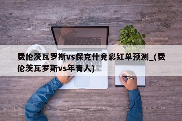 费伦茨瓦罗斯vs保克什竞彩红单预测_(费伦茨瓦罗斯vs年青人)