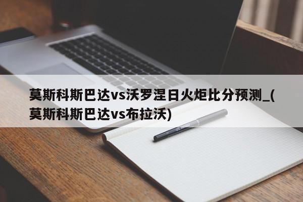 莫斯科斯巴达vs沃罗涅日火炬比分预测_(莫斯科斯巴达vs布拉沃)