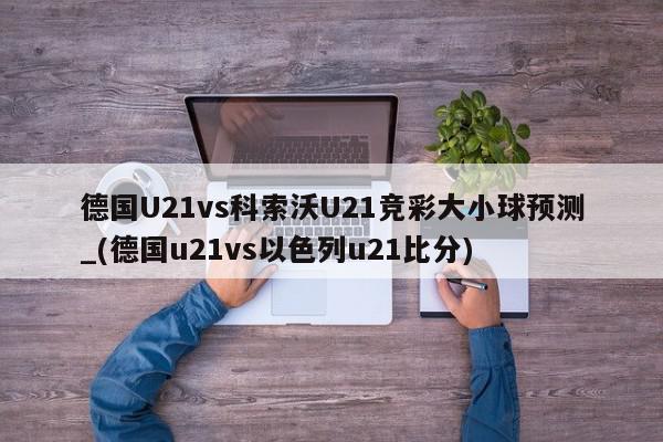 德国U21vs科索沃U21竞彩大小球预测_(德国u21vs以色列u21比分)