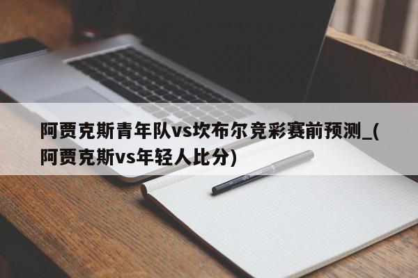 阿贾克斯青年队vs坎布尔竞彩赛前预测_(阿贾克斯vs年轻人比分)