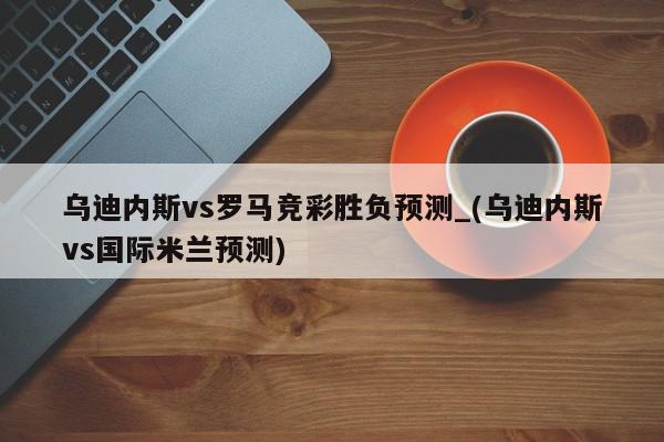 乌迪内斯vs罗马竞彩胜负预测_(乌迪内斯vs国际米兰预测)