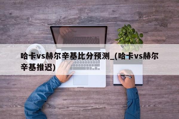 哈卡vs赫尔辛基比分预测_(哈卡vs赫尔辛基推迟)