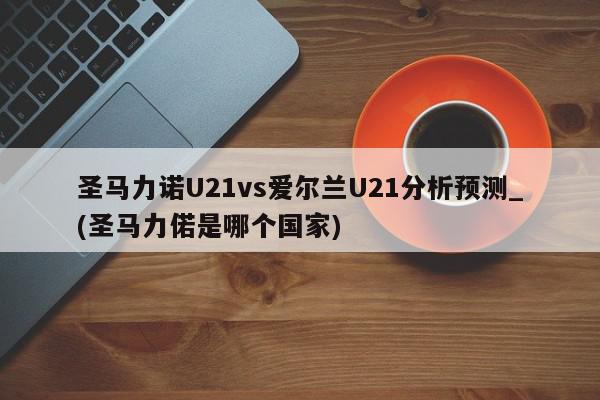 圣马力诺U21vs爱尔兰U21分析预测_(圣马力偌是哪个国家)