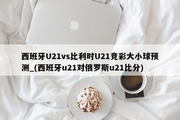 西班牙U21vs比利时U21竞彩大小球预测_(西班牙u21对俄罗斯u21比分)