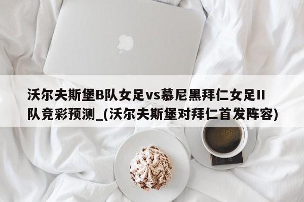 沃尔夫斯堡B队女足vs慕尼黑拜仁女足II队竞彩预测_(沃尔夫斯堡对拜仁首发阵容)