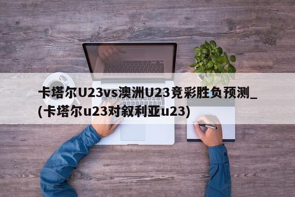 卡塔尔U23vs澳洲U23竞彩胜负预测_(卡塔尔u23对叙利亚u23)