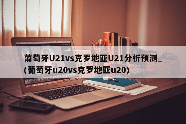 葡萄牙U21vs克罗地亚U21分析预测_(葡萄牙u20vs克罗地亚u20)