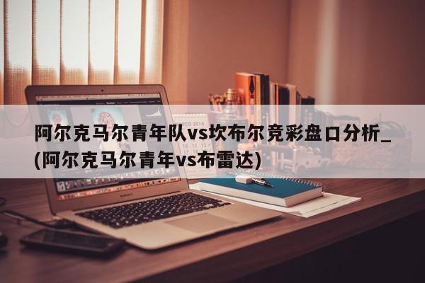 阿尔克马尔青年队vs坎布尔竞彩盘口分析_(阿尔克马尔青年vs布雷达)