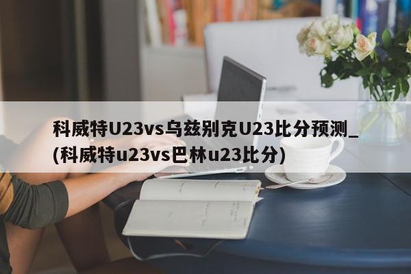 科威特U23vs乌兹别克U23比分预测_(科威特u23vs巴林u23比分)