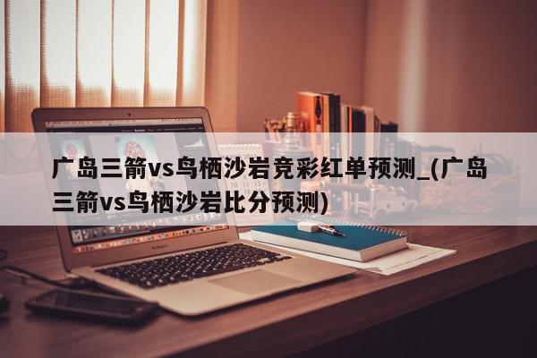 广岛三箭vs鸟栖沙岩竞彩红单预测_(广岛三箭vs鸟栖沙岩比分预测)