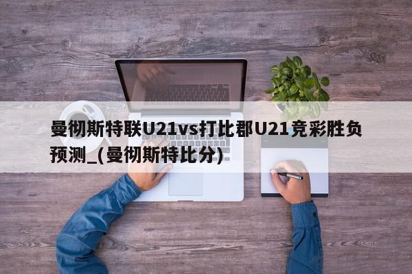 曼彻斯特联U21vs打比郡U21竞彩胜负预测_(曼彻斯特比分)