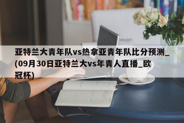 亚特兰大青年队vs热拿亚青年队比分预测_(09月30日亚特兰大vs年青人直播_欧冠杯)