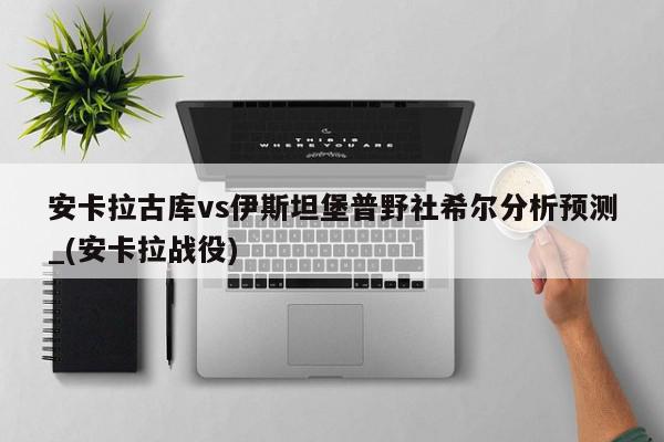 安卡拉古库vs伊斯坦堡普野社希尔分析预测_(安卡拉战役)