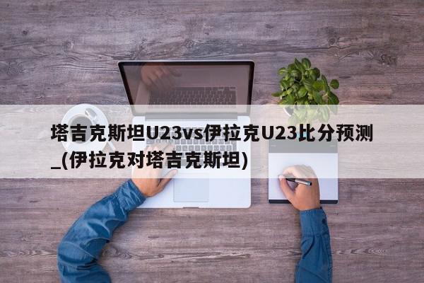 塔吉克斯坦U23vs伊拉克U23比分预测_(伊拉克对塔吉克斯坦)