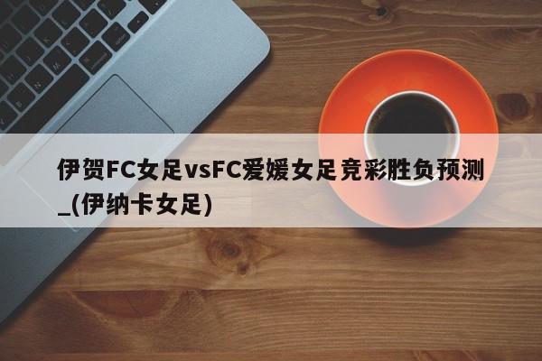 伊贺FC女足vsFC爱媛女足竞彩胜负预测_(伊纳卡女足)