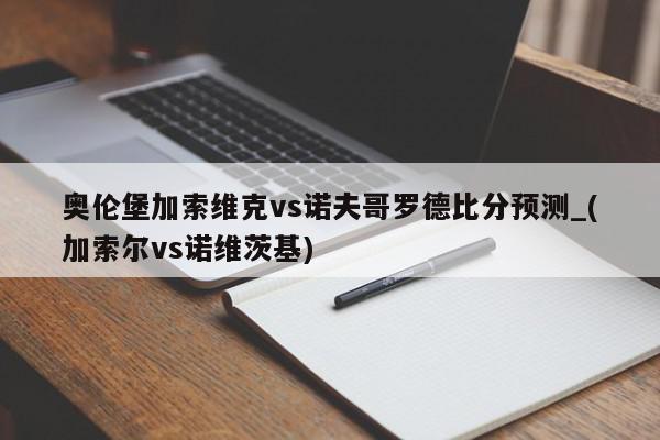 奥伦堡加索维克vs诺夫哥罗德比分预测_(加索尔vs诺维茨基)