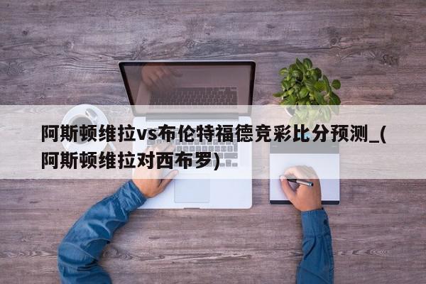 阿斯顿维拉vs布伦特福德竞彩比分预测_(阿斯顿维拉对西布罗)